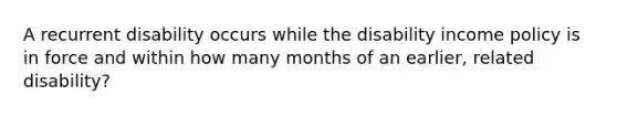 A recurrent disability occurs while the disability income policy is in force and within how many months of an earlier, related disability?