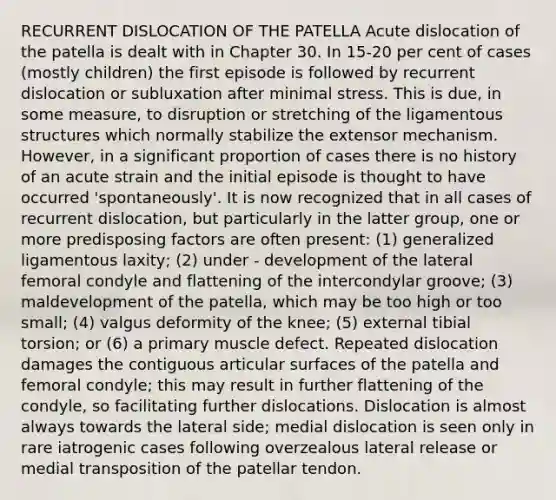 RECURRENT DISLOCATION OF THE PATELLA Acute dislocation of the patella is dealt with in Chapter 30. In 15-20 per cent of cases (mostly children) the first episode is followed by recurrent dislocation or subluxation after minimal stress. This is due, in some measure, to disruption or stretching of the ligamentous structures which normally stabilize the extensor mechanism. However, in a significant proportion of cases there is no history of an acute strain and the initial episode is thought to have occurred 'spontaneously'. It is now recognized that in all cases of recurrent dislocation, but particularly in the latter group, one or more predisposing factors are often present: (1) generalized ligamentous laxity; (2) under - development of the lateral femoral condyle and flattening of the intercondylar groove; (3) maldevelopment of the patella, which may be too high or too small; (4) valgus deformity of the knee; (5) external tibial torsion; or (6) a primary muscle defect. Repeated dislocation damages the contiguous articular surfaces of the patella and femoral condyle; this may result in further flattening of the condyle, so facilitating further dislocations. Dislocation is almost always towards the lateral side; medial dislocation is seen only in rare iatrogenic cases following overzealous lateral release or medial transposition of the patellar tendon.