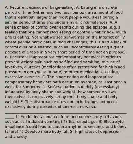 A. Recurrent episode of binge-eating: A. Eating in a discrete period of time (within any two hour period), an amount of food that is definitely larger than most people would eat during a similar period of time and under similar circumstances. A. A sense of lack of control over eating during the episode (e.g. a feeling that one cannot stop eating or control what or how much one is eating: Not what we see sometimes on the Internet or TV where people participate in food challenges, this is a true lack of control over on'e seating, such as uncontrollably eating a giant package of Oreo's in a very short period of time not on purpose). B. Recurrent inappropriate compensatory behavior in order to prevent weight gain such as self-induced vomiting, misuse of laxatives, diuretics (medications often prescribed for high blood pressure to get you to urinate) or other medications, fasting, excessive exercise. C. The binge eating and inappropriate compensatory behaviors both occur, on average, at least once a week for 3 months. D. Self-evaluation is unduly (excessively) influenced by body shape and weight (how someone views themselves is excessively set by their body shape and body weight) E. This disturbance does not include/does not occur exclusively during episodes of anorexia nervosa. ______________________________________________________________________ 1) Erode dental enamel (due to compensatory behaviors such as self-induced vomiting) 2) Tear esophagus 3) Electrolyte imbalance (could lead to cardia arrhythmia, seizures, and kidney failure) 4) Develop more body fat. 5) High rates of depression and anxiety.