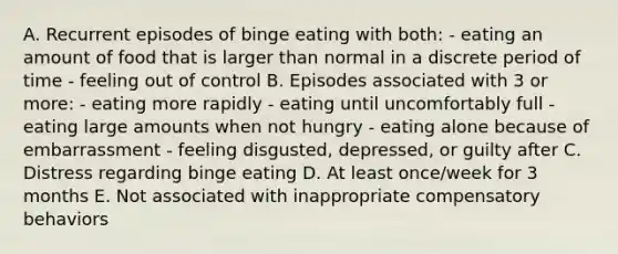 A. Recurrent episodes of binge eating with both: - eating an amount of food that is larger than normal in a discrete period of time - feeling out of control B. Episodes associated with 3 or more: - eating more rapidly - eating until uncomfortably full - eating large amounts when not hungry - eating alone because of embarrassment - feeling disgusted, depressed, or guilty after C. Distress regarding binge eating D. At least once/week for 3 months E. Not associated with inappropriate compensatory behaviors