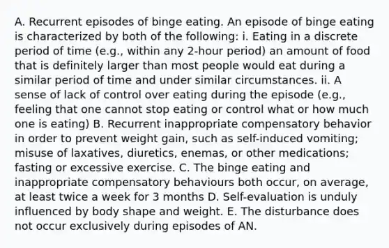 A. Recurrent episodes of binge eating. An episode of binge eating is characterized by both of the following: i. Eating in a discrete period of time (e.g., within any 2-hour period) an amount of food that is definitely larger than most people would eat during a similar period of time and under similar circumstances. ii. A sense of lack of control over eating during the episode (e.g., feeling that one cannot stop eating or control what or how much one is eating) B. Recurrent inappropriate compensatory behavior in order to prevent weight gain, such as self-induced vomiting; misuse of laxatives, diuretics, enemas, or other medications; fasting or excessive exercise. C. The binge eating and inappropriate compensatory behaviours both occur, on average, at least twice a week for 3 months D. Self-evaluation is unduly influenced by body shape and weight. E. The disturbance does not occur exclusively during episodes of AN.