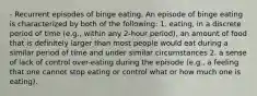 - Recurrent episodes of binge eating. An episode of binge eating is characterized by both of the following: 1. eating, in a discrete period of time (e.g., within any 2-hour period), an amount of food that is definitely larger than most people would eat during a similar period of time and under similar circumstances 2. a sense of lack of control over-eating during the episode (e.g., a feeling that one cannot stop eating or control what or how much one is eating).