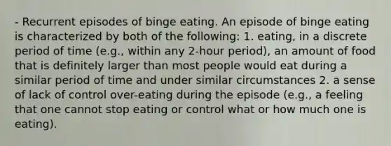 - Recurrent episodes of binge eating. An episode of binge eating is characterized by both of the following: 1. eating, in a discrete period of time (e.g., within any 2-hour period), an amount of food that is definitely larger than most people would eat during a similar period of time and under similar circumstances 2. a sense of lack of control over-eating during the episode (e.g., a feeling that one cannot stop eating or control what or how much one is eating).