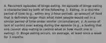 A. Recurrent episodes of binge eating. An episode of binge eating is characterized by both of the following: 1. Eating, in a discrete period of time (e.g., within any 2-hour period), an amount of food that is definitely larger than what most people would eat in a similar period of time under similar circumstances. 2. A sense of lack of control over eating during the episode (e.g., a feeling that one cannot stop eating or control what or how much one is eating). D. Binge eating occurs, on average, at least once a week for 3 months.