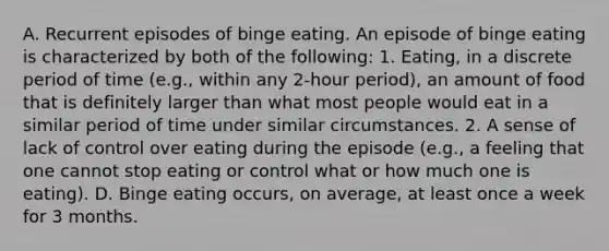 A. Recurrent episodes of binge eating. An episode of binge eating is characterized by both of the following: 1. Eating, in a discrete period of time (e.g., within any 2-hour period), an amount of food that is definitely larger than what most people would eat in a similar period of time under similar circumstances. 2. A sense of lack of control over eating during the episode (e.g., a feeling that one cannot stop eating or control what or how much one is eating). D. Binge eating occurs, on average, at least once a week for 3 months.