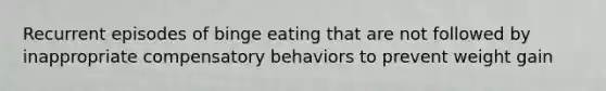 Recurrent episodes of binge eating that are not followed by inappropriate compensatory behaviors to prevent weight gain