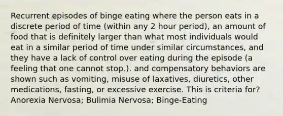 Recurrent episodes of binge eating where the person eats in a discrete period of time (within any 2 hour period), an amount of food that is definitely larger than what most individuals would eat in a similar period of time under similar circumstances, and they have a lack of control over eating during the episode (a feeling that one cannot stop.). and compensatory behaviors are shown such as vomiting, misuse of laxatives, diuretics, other medications, fasting, or excessive exercise. This is criteria for? Anorexia Nervosa; Bulimia Nervosa; Binge-Eating