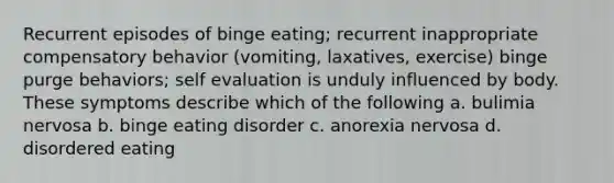 Recurrent episodes of binge eating; recurrent inappropriate compensatory behavior (vomiting, laxatives, exercise) binge purge behaviors; self evaluation is unduly influenced by body. These symptoms describe which of the following a. bulimia nervosa b. binge eating disorder c. anorexia nervosa d. disordered eating