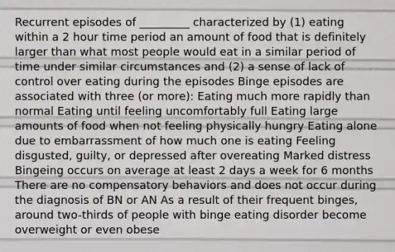 Recurrent episodes of _________ characterized by (1) eating within a 2 hour time period an amount of food that is definitely larger than what most people would eat in a similar period of time under similar circumstances and (2) a sense of lack of control over eating during the episodes Binge episodes are associated with three (or more): Eating much more rapidly than normal Eating until feeling uncomfortably full Eating large amounts of food when not feeling physically hungry Eating alone due to embarrassment of how much one is eating Feeling disgusted, guilty, or depressed after overeating Marked distress Bingeing occurs on average at least 2 days a week for 6 months There are no compensatory behaviors and does not occur during the diagnosis of BN or AN As a result of their frequent binges, around two-thirds of people with binge eating disorder become overweight or even obese