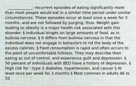 · _____________: recurrent episodes of eating significantly more than most people would eat in a similar time period under similar circumstances. These episodes occur at least once a week for 3 months, and are not followed by purging, thus: Weight gain leading to obesity is a major health risk associated with this disorder. § Individual binges on large amounts of food, as in bulimia nervosa. § It differs from bulimia nervosa in that the individual does not engage in behaviors to rid the body of the excess calories. § Food consumption is rapid and often occurs to the point of uncomfortable fullness. They may describe their eating as out of control, and experience guilt and depression. § 50 percent of individuals with BED have a history of depression. § High risk for : type 2 diabetes, hypertension, and cancer § At least once per week for 3 months § Most common in adults 46 to 55