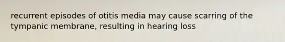 recurrent episodes of otitis media may cause scarring of the tympanic membrane, resulting in hearing loss