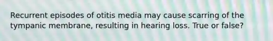 Recurrent episodes of otitis media may cause scarring of the tympanic membrane, resulting in hearing loss. True or false?