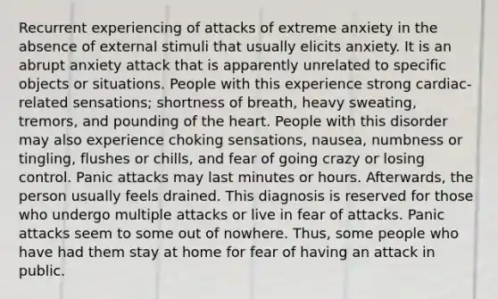 Recurrent experiencing of attacks of extreme anxiety in the absence of external stimuli that usually elicits anxiety. It is an abrupt anxiety attack that is apparently unrelated to specific objects or situations. People with this experience strong cardiac-related sensations; shortness of breath, heavy sweating, tremors, and pounding of <a href='https://www.questionai.com/knowledge/kya8ocqc6o-the-heart' class='anchor-knowledge'>the heart</a>. People with this disorder may also experience choking sensations, nausea, numbness or tingling, flushes or chills, and fear of going crazy or losing control. Panic attacks may last minutes or hours. Afterwards, the person usually feels drained. This diagnosis is reserved for those who undergo multiple attacks or live in fear of attacks. Panic attacks seem to some out of nowhere. Thus, some people who have had them stay at home for fear of having an attack in public.