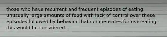 those who have recurrent and frequent episodes of eating unusually large amounts of food with lack of control over these episodes followed by behavior that compensates for overeating - this would be considered...