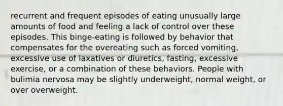 recurrent and frequent episodes of eating unusually large amounts of food and feeling a lack of control over these episodes. This binge-eating is followed by behavior that compensates for the overeating such as forced vomiting, excessive use of laxatives or diuretics, fasting, excessive exercise, or a combination of these behaviors. People with bulimia nervosa may be slightly underweight, normal weight, or over overweight.