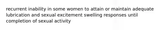 recurrent inability in some women to attain or maintain adequate lubrication and sexual excitement swelling responses until completion of sexual activity