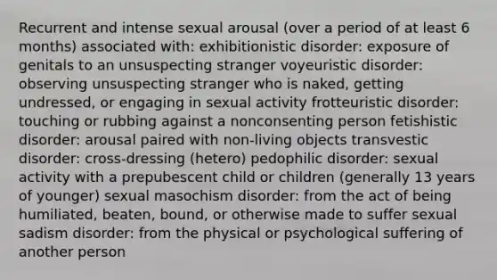 Recurrent and intense sexual arousal (over a period of at least 6 months) associated with: exhibitionistic disorder: exposure of genitals to an unsuspecting stranger voyeuristic disorder: observing unsuspecting stranger who is naked, getting undressed, or engaging in sexual activity frotteuristic disorder: touching or rubbing against a nonconsenting person fetishistic disorder: arousal paired with non-living objects transvestic disorder: cross-dressing (hetero) pedophilic disorder: sexual activity with a prepubescent child or children (generally 13 years of younger) sexual masochism disorder: from the act of being humiliated, beaten, bound, or otherwise made to suffer sexual sadism disorder: from the physical or psychological suffering of another person