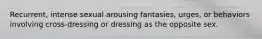 Recurrent, intense sexual arousing fantasies, urges, or behaviors involving cross-dressing or dressing as the opposite sex.