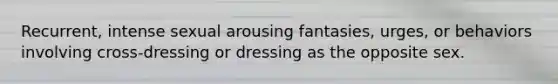 Recurrent, intense sexual arousing fantasies, urges, or behaviors involving cross-dressing or dressing as the opposite sex.