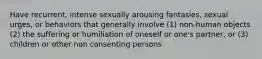 Have recurrent, intense sexually arousing fantasies, sexual urges, or behaviors that generally involve (1) non-human objects (2) the suffering or humiliation of oneself or one's partner, or (3) children or other non consenting persons