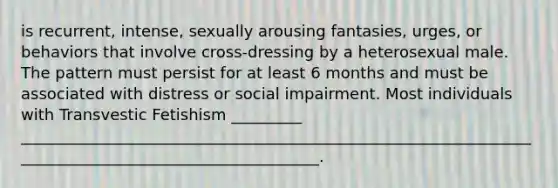 is recurrent, intense, sexually arousing fantasies, urges, or behaviors that involve cross-dressing by a heterosexual male. The pattern must persist for at least 6 months and must be associated with distress or social impairment. Most individuals with Transvestic Fetishism _________ _______________________________________________________________________________________________________.