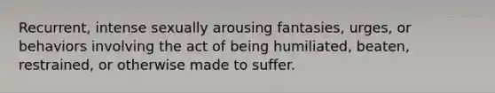 Recurrent, intense sexually arousing fantasies, urges, or behaviors involving the act of being humiliated, beaten, restrained, or otherwise made to suffer.