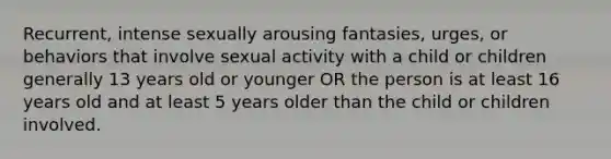 Recurrent, intense sexually arousing fantasies, urges, or behaviors that involve sexual activity with a child or children generally 13 years old or younger OR the person is at least 16 years old and at least 5 years older than the child or children involved.