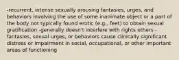 -recurrent, intense sexually arousing fantasies, urges, and behaviors involving the use of some inanimate object or a part of the body not typically found erotic (e.g., feet) to obtain sexual gratification -generally doesn't interfere with rights others -fantasies, sexual urges, or behaviors cause clinically significant distress or impairment in social, occupational, or other important areas of functioning