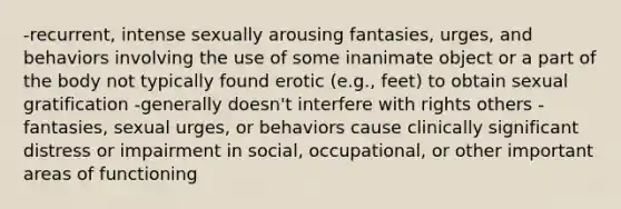 -recurrent, intense sexually arousing fantasies, urges, and behaviors involving the use of some inanimate object or a part of the body not typically found erotic (e.g., feet) to obtain sexual gratification -generally doesn't interfere with rights others -fantasies, sexual urges, or behaviors cause clinically significant distress or impairment in social, occupational, or other important areas of functioning