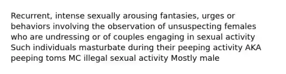 Recurrent, intense sexually arousing fantasies, urges or behaviors involving the observation of unsuspecting females who are undressing or of couples engaging in sexual activity Such individuals masturbate during their peeping activity AKA peeping toms MC illegal sexual activity Mostly male