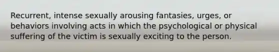 Recurrent, intense sexually arousing fantasies, urges, or behaviors involving acts in which the psychological or physical suffering of the victim is sexually exciting to the person.