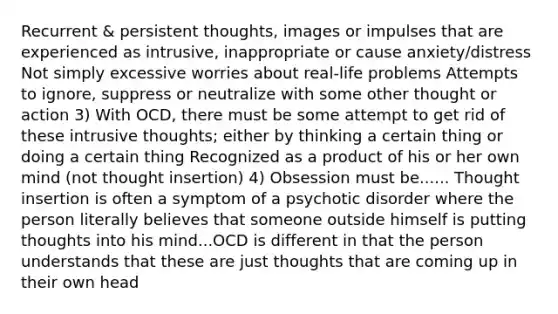 Recurrent & persistent thoughts, images or impulses that are experienced as intrusive, inappropriate or cause anxiety/distress Not simply excessive worries about real-life problems Attempts to ignore, suppress or neutralize with some other thought or action 3) With OCD, there must be some attempt to get rid of these intrusive thoughts; either by thinking a certain thing or doing a certain thing Recognized as a product of his or her own mind (not thought insertion) 4) Obsession must be...... Thought insertion is often a symptom of a psychotic disorder where the person literally believes that someone outside himself is putting thoughts into his mind...OCD is different in that the person understands that these are just thoughts that are coming up in their own head