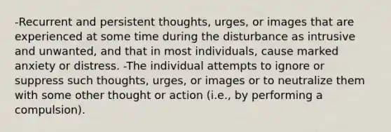 -Recurrent and persistent thoughts, urges, or images that are experienced at some time during the disturbance as intrusive and unwanted, and that in most individuals, cause marked anxiety or distress. -The individual attempts to ignore or suppress such thoughts, urges, or images or to neutralize them with some other thought or action (i.e., by performing a compulsion).