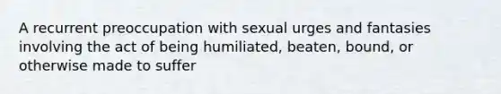 A recurrent preoccupation with sexual urges and fantasies involving the act of being humiliated, beaten, bound, or otherwise made to suffer