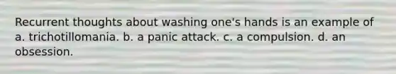 Recurrent thoughts about washing one's hands is an example of a. trichotillomania. b. a panic attack. c. a compulsion. d. an obsession.