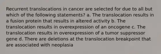 Recurrent translocations in cancer are selected for due to all but which of the following statements? a. The translocation results in a fusion protein that results in altered activity b. The translocation results in overexpression of an oncogene c. The translocation results in overexpression of a tumor suppressor gene d. There are deletions at the translocation breakpoint that are associated with neoplasia