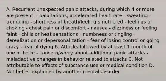 A. Recurrent unexpected panic attacks, during which 4 or more are present: - palpitations, accelerated heart rate - sweating - trembling - shortness of breath/feeling smothered - feelings of choking - chest pain or discomfort - nausea - dizziness or feeling faint - chills or heat sensations - numbness or tingling - derealization or depersonalization - fear of losing control or going crazy - fear of dying B. Attacks followed by at least 1 month of one or both: - concern/worry about additional panic attacks - maladaptive changes in behavior related to attacks C. Not attributable to effects of substance use or medical condition D. Not better explained by another mental disorder