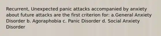 Recurrent, Unexpected panic attacks accompanied by anxiety about future attacks are the first criterion for: a.General Anxiety Disorder b. Agoraphobia c. Panic Disorder d. Social Anxiety Disorder