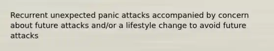 Recurrent unexpected panic attacks accompanied by concern about future attacks and/or a lifestyle change to avoid future attacks