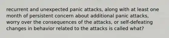 recurrent and unexpected panic attacks, along with at least one month of persistent concern about additional panic attacks, worry over the consequences of the attacks, or self-defeating changes in behavior related to the attacks is called what?