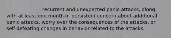 _____________ : recurrent and unexpected panic attacks, along with at least one month of persistent concern about additional panic attacks, worry over the consequences of the attacks, or self-defeating changes in behavior related to the attacks.