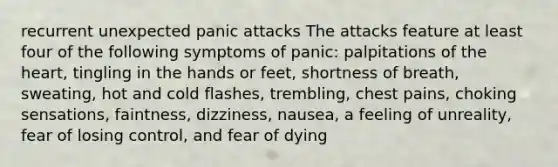 recurrent unexpected panic attacks The attacks feature at least four of the following symptoms of panic: palpitations of the heart, tingling in the hands or feet, shortness of breath, sweating, hot and cold flashes, trembling, chest pains, choking sensations, faintness, dizziness, nausea, a feeling of unreality, fear of losing control, and fear of dying