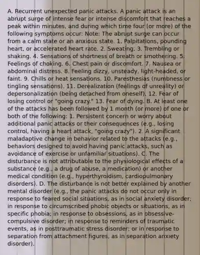 A. Recurrent unexpected panic attacks. A panic attack is an abrupt surge of intense fear or intense discomfort that reaches a peak within minutes, and during which time four (or more) of the following symptoms occur: Note: The abrupt surge can occur from a calm state or an anxious state. 1. Palpitations, pounding heart, or accelerated heart rate. 2. Sweating. 3. Trembling or shaking. 4. Sensations of shortness of breath or smothering. 5. Feelings of choking. 6. Chest pain or discomfort. 7. Nausea or abdominal distress. 8. Feeling dizzy, unsteady, light-headed, or faint. 9. Chills or heat sensations. 10. Paresthesias (numbness or tingling sensations). 11. Derealization (feelings of unreality) or depersonalization (being detached from oneself). 12. Fear of losing control or "going crazy." 13. Fear of dying. B. At least one of the attacks has been followed by 1 month (or more) of one or both of the following: 1. Persistent concern or worry about additional panic attacks or their consequences (e.g., losing control, having a heart attack, "going crazy"). 2. A significant maladaptive change in behavior related to the attacks (e.g., behaviors designed to avoid having panic attacks, such as avoidance of exercise or unfamiliar situations). C. The disturbance is not attributable to the physiological effects of a substance (e.g., a drug of abuse, a medication) or another medical condition (e.g., hyperthyroidism, cardiopulmonary disorders). D. The disturbance is not better explained by another mental disorder (e.g., the panic attacks do not occur only in response to feared social situations, as in social anxiety disorder; in response to circumscribed phobic objects or situations, as in specific phobia; in response to obsessions, as in obsessive-compulsive disorder; in response to reminders of traumatic events, as in posttraumatic stress disorder; or in response to separation from attachment figures, as in separation anxiety disorder).