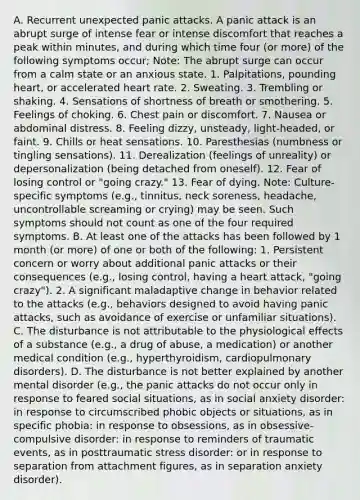 A. Recurrent unexpected panic attacks. A panic attack is an abrupt surge of intense fear or intense discomfort that reaches a peak within minutes, and during which time four (or more) of the following symptoms occur; Note: The abrupt surge can occur from a calm state or an anxious state. 1. Palpitations, pounding heart, or accelerated heart rate. 2. Sweating. 3. Trembling or shaking. 4. Sensations of shortness of breath or smothering. 5. Feelings of choking. 6. Chest pain or discomfort. 7. Nausea or abdominal distress. 8. Feeling dizzy, unsteady, light-headed, or faint. 9. Chills or heat sensations. 10. Paresthesias (numbness or tingling sensations). 11. Derealization (feelings of unreality) or depersonalization (being detached from oneself). 12. Fear of losing control or "going crazy." 13. Fear of dying. Note: Culture-specific symptoms (e.g., tinnitus, neck soreness, headache, uncontrollable screaming or crying) may be seen. Such symptoms should not count as one of the four required symptoms. B. At least one of the attacks has been followed by 1 month (or more) of one or both of the following: 1. Persistent concern or worry about additional panic attacks or their consequences (e.g., losing control, having a heart attack, "going crazy"). 2. A significant maladaptive change in behavior related to the attacks (e.g., behaviors designed to avoid having panic attacks, such as avoidance of exercise or unfamiliar situations). C. The disturbance is not attributable to the physiological effects of a substance (e.g., a drug of abuse, a medication) or another medical condition (e.g., hyperthyroidism, cardiopulmonary disorders). D. The disturbance is not better explained by another mental disorder (e.g., the panic attacks do not occur only in response to feared social situations, as in social anxiety disorder: in response to circumscribed phobic objects or situations, as in specific phobia: in response to obsessions, as in obsessive-compulsive disorder: in response to reminders of traumatic events, as in posttraumatic stress disorder: or in response to separation from attachment figures, as in separation anxiety disorder).