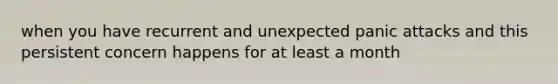 when you have recurrent and unexpected panic attacks and this persistent concern happens for at least a month