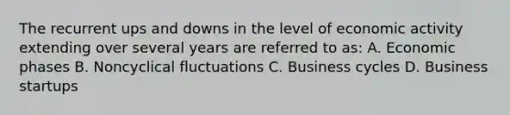 The recurrent ups and downs in the level of <a href='https://www.questionai.com/knowledge/kyy3BFAb0B-economic-activity' class='anchor-knowledge'>economic activity</a> extending over several years are referred to as: A. Economic phases B. Noncyclical fluctuations C. <a href='https://www.questionai.com/knowledge/klF6irG5Go-business-cycle' class='anchor-knowledge'>business cycle</a>s D. Business startups