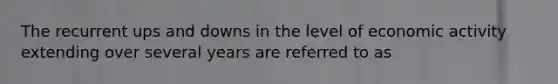 The recurrent ups and downs in the level of economic activity extending over several years are referred to as