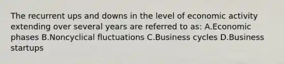 The recurrent ups and downs in the level of economic activity extending over several years are referred to as: A.Economic phases B.Noncyclical fluctuations C.Business cycles D.Business startups