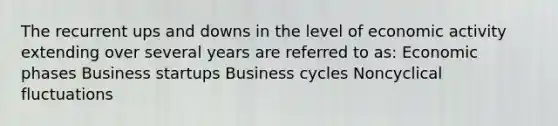 The recurrent ups and downs in the level of economic activity extending over several years are referred to as: Economic phases Business startups Business cycles Noncyclical fluctuations