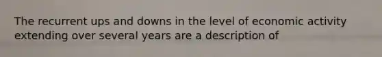 The recurrent ups and downs in the level of economic activity extending over several years are a description of